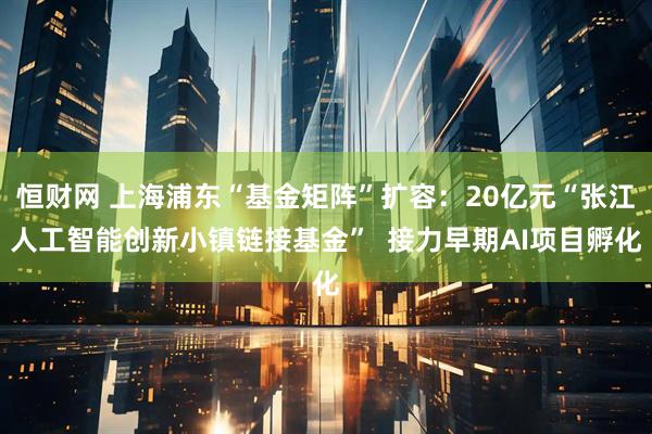 恒财网 上海浦东“基金矩阵”扩容：20亿元“张江人工智能创新小镇链接基金”  接力早期AI项目孵化