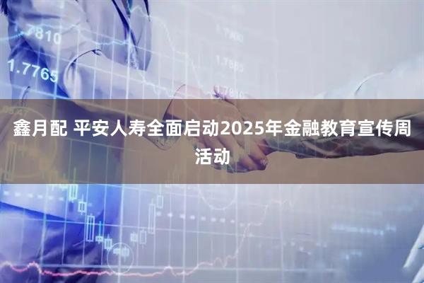 鑫月配 平安人寿全面启动2025年金融教育宣传周活动