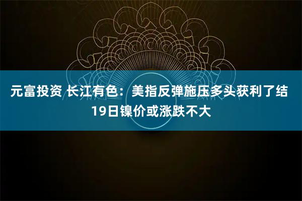 元富投资 长江有色：美指反弹施压多头获利了结 19日镍价或涨跌不大