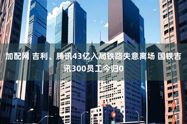 加配网 吉利、腾讯43亿入局铁路失意离场 国铁吉讯300员工今归0
