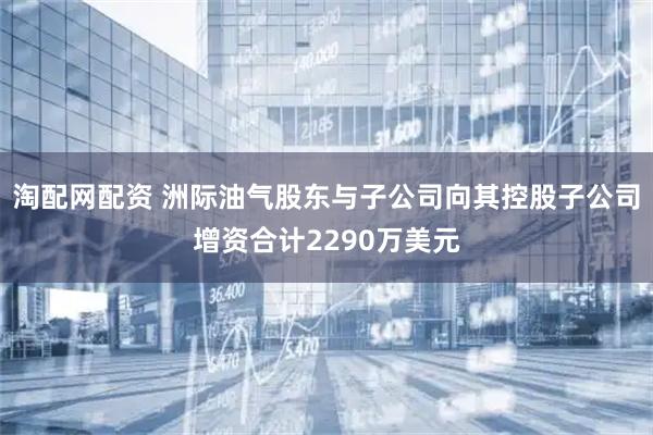 淘配网配资 洲际油气股东与子公司向其控股子公司增资合计2290万美元
