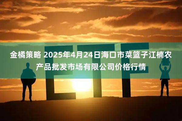 金橘策略 2025年4月24日海口市菜篮子江楠农产品批发市场有限公司价格行情