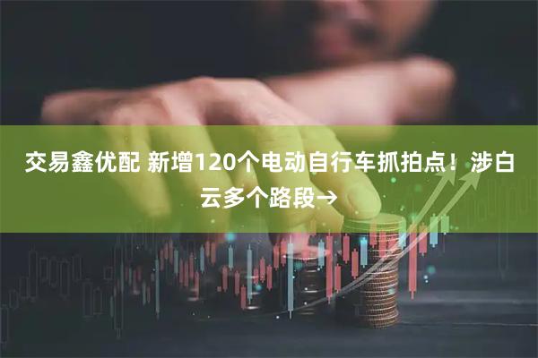交易鑫优配 新增120个电动自行车抓拍点！涉白云多个路段→