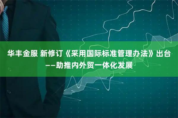 华丰金服 新修订《采用国际标准管理办法》出台——助推内外贸一体化发展
