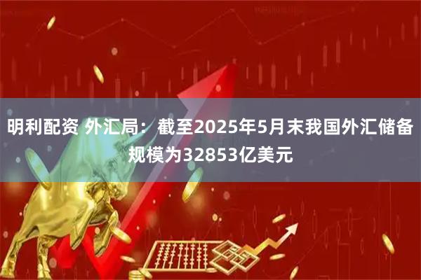明利配资 外汇局：截至2025年5月末我国外汇储备规模为32853亿美元