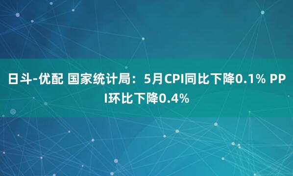 日斗-优配 国家统计局：5月CPI同比下降0.1% PPI环比下降0.4%