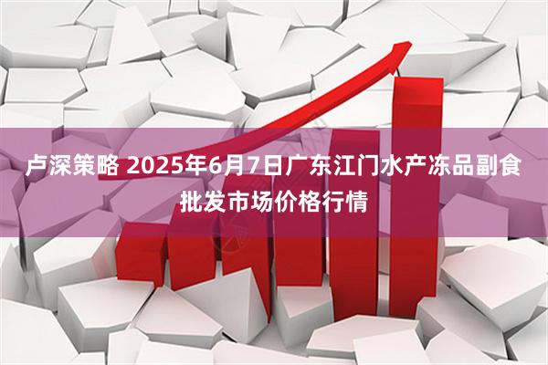 卢深策略 2025年6月7日广东江门水产冻品副食批发市场价格行情
