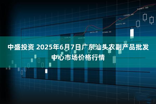 中盛投资 2025年6月7日广东汕头农副产品批发中心市场价格行情