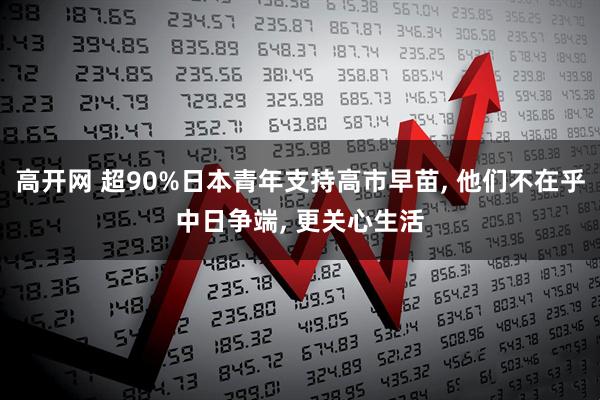 高开网 超90%日本青年支持高市早苗, 他们不在乎中日争端, 更关心生活