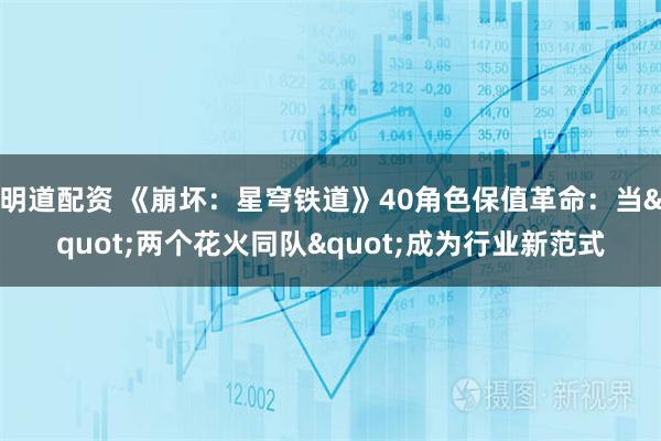 明道配资 《崩坏：星穹铁道》40角色保值革命：当"两个花火同队"成为行业新范式